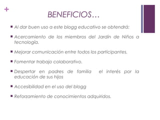 +
BENEFICIOS…
 Al dar buen uso a este blogg educativo se obtendrá:
 Acercamiento de los miembros del Jardín de Niños a
tecnología.
 Mejorar comunicación entre todos los participantes.
 Fomentar trabajo colaborativo.
 Despertar en padres de familia el interés por la
educación de sus hijos
 Accesibilidad en el uso del blogg
 Reforzamiento de conocimientos adquiridos.
 
