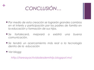 +
CONCLUSIÓN…
 Por medio de esta creación se lograrán grandes cambios
en el interés y participación por los padres de familia en
la educación y formación de sus hijos.
 Se fortalecerá, mejorará o existirá una buena
comunicación.
 Se tendrá un acercamiento más real a la tecnología
dentro de la educación
 Ver blogg:
http://tareasyactividadesdemihijo.blogspot.mx/
 