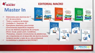 EDITORIAL MACRO
 Elaborados para alumnos de 1°
a 5° de secundaria.
 Texto y cuaderno de trabajo.
 Unidades 4 / Sesiones: 20
 Ejemplares diseñados para brindar
conocimientos específicos respecto
al uso de distintos programas de computo
(Word, Excel, power point, CorelDraw,
Photoshop, creación introductorias de plataformas,
etc.) importantes en el desarrollo del alumno durante
la época escolar y resto de su vida profesional.
 Accesibilidad a plataforma MACRONET.
 