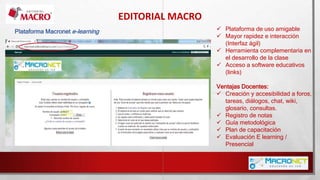 EDITORIAL MACRO
Plataforma Macronet e-learning  Plataforma de uso amigable
 Mayor rapidez e interacción
(Interfaz ágil)
 Herramienta complementaria en
el desarrollo de la clase
 Acceso a software educativos
(links)
Ventajas Docentes:
 Creación y accesibilidad a foros,
tareas, diálogos, chat, wiki,
glosario, consultas.
 Registro de notas
 Guía metodológica
 Plan de capacitación
 Evaluación E learning /
Presencial
 