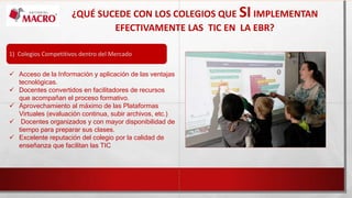 ¿QUÉ SUCEDE CON LOS COLEGIOS QUE SIIMPLEMENTAN
EFECTIVAMENTE LAS TIC EN LA EBR?
1) Colegios Competitivos dentro del Mercado
 Acceso de la Información y aplicación de las ventajas
tecnológicas.
 Docentes convertidos en facilitadores de recursos
que acompañan el proceso formativo.
 Aprovechamiento al máximo de las Plataformas
Virtuales (evaluación continua, subir archivos, etc.)
 Docentes organizados y con mayor disponibilidad de
tiempo para preparar sus clases.
 Excelente reputación del colegio por la calidad de
enseñanza que facilitan las TIC
 