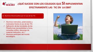 ¿QUÉ SUCEDE CON LOS COLEGIOS QUE SIIMPLEMENTAN
EFECTIVAMENTE LAS TIC EN LA EBR?
2) Alumnos Desenvueltos por el uso de las TIC
 Alumnos instruidos, potenciados y
motivados frente al uso de las TIC.
 Aplicación de las bondades de las
Plataformas (accesibilidad a foros,
consultas online, descarga de
material instructivo, etc.)
 Alumnos participes del mundo
tecnológico.
 