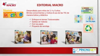 EDITORIAL MACRO
Desarrollado para niños de 3, 4 y 5 años.
Brinda conocimientos y motiva el uso de las TIC de
manera lúdica y didáctica
 Enfoque en temas Transversales
 Gotitas de Valores
 Con tus papis
 Proyecto de reciclaje
Nuevo
 