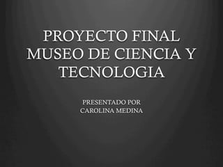 PROYECTO FINAL 
MUSEO DE CIENCIA Y 
TECNOLOGIA 
PRESENTADO POR 
CAROLINA MEDINA 
 