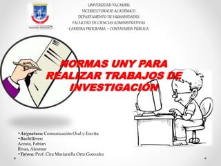 UNIVERSIDAD YACAMBÚ
VICERRECTORADO ACADÉMICO
DEPARTAMENTO DE HUMANIDADES
FACULTAD DE CIENCIAS ADMINISTRATIVAS
CARRERA PROGRAMA – CONTADURÍA PÚBLICA
NORMAS UNY PARA
REALIZAR TRABAJOS DE
INVESTIGACIÓN
•Asignatura: Comunicación Oral y Escrita
•Bachilleres:
Acosta, Fabian
Rivas, Alexmar
•Tutora: Prof. Cira Marianella Orta Gonzalez
 