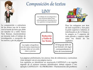 Composición de textos
UNY
Redacción
y Estilo de
los Textos
Los trabajos de investigación o
tesis doctoral deben estar
estructurado por introducción y
los capítulos correspondientes
El lenguaje debe de
ser formal y de rigor
correspondiente al
área de conocimiento
Las reglas ortográficas
son de suma importancia
ya que debe ser un estilo
claro y preciso
La composición o estructura
de los textos van de la mano
con la fuente de letra que debe
ser tamaño 12 y estilo Times
New Roman, manteniéndose
así durante todo el trabajo de
investigación a excepción de
los anexos y pie de páginas
Para los márgenes son 4cm
de lado izquierdo y 3cm para
la parte superior e inferior, el
interlineado es de 1,5 líneas y
la sangría es 5 espacios de
cada párrafo y espacio triple
entre los títulos de los
capítulos.
Las páginas preliminares, los anexos, lista de referencias y curriculum
vitae siempre van en una página nueva.
Los capítulos se identifican en mayúscula CAPITULO y en negrita
seguida de el número romano identificador, debajo espacio 3 cm;
ejemplo: CAPITULO I – EL PROBLEMA – Planteamiento del problema
 