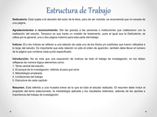 Estructura de Trabajo
Dedicatoria: Está sujeta a la decisión del autor de la tesis, pero de ser incluida, se recomienda que no exceda de
una página.
Agradecimientos o reconocimiento: Dar las gracias a las personas o instituciones que colaboraron con la
realización del estudio. Tampoco es que harás un modelo de testamento, pues al igual que la Dedicatoria, se
utiliza por lo general, una o dos página máximo para esta parte del trabajo.
Índices: El o los índices se refieren a una relación de cada uno de los títulos y/o subtítulos que fueron utilizados a
lo largo del estudio. Es importante que esta relación no sólo el orden de aparición, también debe llevar el número
de la página que contiene cada punto especificado.
Introducción. No es más que una exposición de motivos de todo el trabajo de investigación, en los deben
reflejarse de manera lógica elementos como:
1. Tema central del estudio.
2. El porqué de la investigación: referido al para qué sirve.
3. Metodología empleada.
4. Limitaciones del trabajo
5. Estructura de cada capítulo
Resumen. Está referido a una muestra breve de lo que es todo el estudio realizado. El resumen debe incluir el
propósito del tema seleccionado, la metodología aplicada y los resultados obtenidos, además de los aportes e
importancia del trabajo de investigación.
 