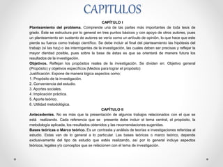 CAPITULOS
CAPÍTULO I
Planteamiento del problema. Comprende una de las partes más importantes de toda tesis de
grado. Éste se estructura por lo general en tres puntos básicos y con apoyo de otros autores, pues
un planteamiento sin sustento de autores se vería como un artículo de opinión, lo que hace que este
pierda su fuerza como trabajo científico. Se debe incluir al final del planteamiento las hipótesis del
trabajo (sí las hay) o las interrogantes de la investigación, las cuales deben ser precisas y reflejar la
mayor claridad posible, pues sobre la base de éstas es que se orientará de manera futura los
resultados de la investigación.
Objetivos. Reflejan los propósitos reales de la investigación. Se dividen en: Objetivo general
(Propósito) y objetivos específicos (Medios para lograr el propósito)
Justificación. Expone de manera lógica aspectos como:
1. Propósito de la investigación.
2. Conveniencia del estudio.
3. Aportes sociales.
4. Implicación práctica.
5. Aporte teórico.
6. Utilidad metodológica.
CAPÍTULO II
Antecedentes. No es más que la presentación de algunos trabajos relacionados con el que se
está realizando. Cada referencia que se presente debe incluir el tema central, el propósito, la
metodología aplicada, los resultados obtenidos y las recomendaciones sugeridas.
Bases teóricas o Marco teórico. Es un contraste y análisis de teorías e investigaciones referidas al
estudio. Estas van de lo general a lo particular. Las bases teóricas o marco teórico, depende
exclusivamente del tipo de estudio que estés realizando, así por lo general incluye aspectos
teóricos, legales y/o conceptos que se relacionen con el tema de investigación.
 