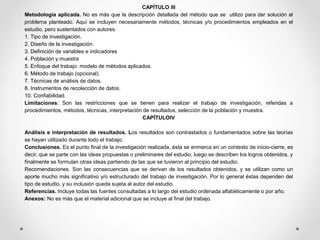 CAPÍTULO III
Metodología aplicada. No es más que la descripción detallada del método que se utilizo para dar solución al
problema planteado. Aquí se incluyen necesariamente métodos, técnicas y/o procedimientos empleados en el
estudio, pero sustentados con autores.
1. Tipo de investigación.
2. Diseño de la investigación.
3. Definición de variables e indicadores
4. Población y muestra
5. Enfoque del trabajo: modelo de métodos aplicados.
6. Método de trabajo (opcional).
7. Técnicas de análisis de datos.
8. Instrumentos de recolección de datos.
10. Confiabilidad.
Limitaciones: Son las restricciones que se tienen para realizar el trabajo de investigación, referidas a
procedimientos, métodos, técnicas, interpretación de resultados, selección de la población y muestra.
CAPÍTULOIV
Análisis e interpretación de resultados. Los resultados son contrastados o fundamentados sobre las teorías
se hayan utilizado durante todo el trabajo.
Conclusiones. Es el punto final de la investigación realizada, ésta se enmarca en un contexto de inicio-cierre, es
decir, que se parte con las ideas propuestas o preliminares del estudio, luego se describen los logros obtenidos, y
finalmente se formulan otras ideas partiendo de las que se tuvieron al principio del estudio.
Recomendaciones. Son las consecuencias que se derivan de los resultados obtenidos, y se utilizan como un
aporte mucho más significativo y/o estructurado del trabajo de investigación. Por lo general éstas dependen del
tipo de estudio, y su inclusión queda sujeta al autor del estudio.
Referencias. Incluye todas las fuentes consultadas a lo largo del estudio ordenada alfabéticamente o por año.
Anexos: No es más que el material adicional que se incluye al final del trabajo.
 