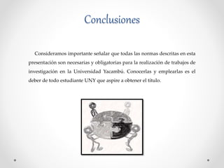 Conclusiones
Consideramos importante señalar que todas las normas descritas en esta
presentación son necesarias y obligatorias para la realización de trabajos de
investigación en la Universidad Yacambú. Conocerlas y emplearlas es el
deber de todo estudiante UNY que aspire a obtener el título.
 