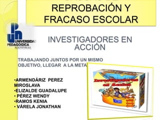 REPROBACIÓN Y
          FRACASO ESCOLAR

            INVESTIGADORES EN
                  ACCIÓN
 TRABAJANDO JUNTOS POR UN MISMO
 OBJETIVO, LLEGAR A LA META


•ARMENDÁRIZ PEREZ
MIROSLAVA
•ELIZALDE GUADALUPE
• PÉREZ WENDY
•RAMOS KENIA
• VÁRELA JONATHAN
 