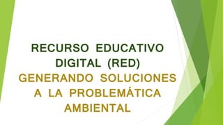 RECURSO EDUCATIVO
DIGITAL (RED)
GENERANDO SOLUCIONES
A LA PROBLEMÁTICA
AMBIENTAL
 
