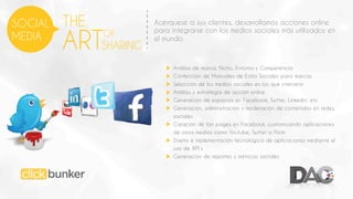 SOCIAL
MEDIA

THE

ARTSHARING
OF

Acérquese a sus clientes, desarrollamos acciones online
para integrarse con los medios sociales más utilizados en
el mundo.

Análisis de marca, Nicho, Entorno y Competencia
Confección de Manuales de Estilo Sociales para marcas
Selección de los medios sociales en los que intervenir
Análisis y estrategia de acción online
Generación de espacios en Facebook, Twitter, Linkedin, etc
Generación, administración y moderación de contenidos en redes
sociales
Creación de fan pages en Facebook, customizando aplicaciones
de otros medios como Youtube, Twitter o Flickr
Diseño e implementación tecnológica de aplicaciones mediante el
uso de API´s
Generación de reportes y métricas sociales

 