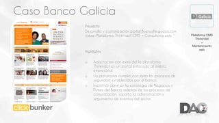 Caso Banco Galicia
Proyecto
Desarrollo y customización portal BuenosNegocios.com
sobre Plataforma Thinkindot CMS + Consultoría web

Highlights
o 

o 
o 

Adaptación con éxito del la plataforma
Thinkindot en un portal enfocado al ámbito
empresarial.
La plataforma cumplió con éxito los procesos de
seguridad establecidos por el banco.
Iniciativa clave en la estrategia de Negocios y
Pymes del Banco, además de los procesos de
comunicación, soporta la administración y
seguimiento de eventos del sector.

Plataforma CMS
Thinkindot
+
Mantenimiento
web

 