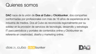 Quienes somos
DAC nace de la unión de Dos al Cubo y Clickbunker, dos compañías
conformadas por profesionales con más de 16 años de experiencia en la
industria de medios. Dos al Cubo es reconocida regionalmente por su
solidez en la provisión de servicios de tecnología, desarrollo y estrategia
IT para periódicos y portales de contenidos online y Clickbunker es
referente en creatividad, diseño y marketing online.

 