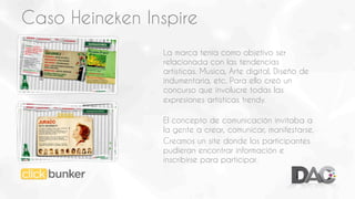 Caso Heineken Inspire
La marca tenía como objetivo ser
relacionada con las tendencias
artísticas. Musica, Arte digital, Diseño de
indumentaria, etc. Para ello creó un
concurso que involucre todas las
expresiones artísticas trendy.
El concepto de comunicación invitaba a
la gente a crear, comunicar, manifestarse.
Creamos un site donde los participantes
pudieran encontrar información e
inscribirse para participar.

 