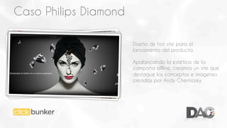 Caso Philips Diamond
Diseño de hot site para el
lanzamiento del producto.
Apalancando la estética de la
campaña offline, creamos un site que
destaque los conceptos e imágenes
creadas por Andy Cherniasky.

 