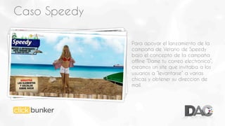 Caso Speedy
Para apoyar el lanzamiento de la
campaña de Verano de Speedy
bajo el concepto de la campaña
offline “Dame tu correo electrónico”,
creamos un site que invitaba a los
usuarios a “levantarse” a varias
chicas y obtener su direccion de
mail.

 