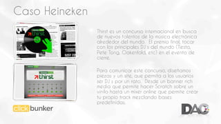 Caso Heineken
Thirst es un concurso internacional en busca
de nuevos talentos de la música electrónica
alrededor del mundo. El premio final, tocar
con los principales DJ´s del mundo (Tiesto,
Pete Tong, Oakenfold, etc) en el evento de
cierre.
Para comunicar este concurso, diseñamos
piezas y un site, que permita a los usuarios
ser DJ´s por un rato. Desde un banner rich
media que permite hacer Scratch sobre un
vinilo hasta un mixer online que permite crear
tu propio track mezclando bases
predefinidas.

 