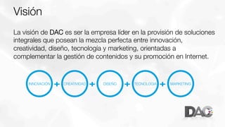 Visión 
La visión de DAC es ser la empresa líder en la provisión de soluciones
integrales que posean la mezcla perfecta entre innovación,
creatividad, diseño, tecnología y marketing, orientadas a
complementar la gestión de contenidos y su promoción en Internet.

INNOVACIÓN

+

CREATIVIDAD

+

DISEÑO

+

TECNOLOGIA

+

MARKETING

 