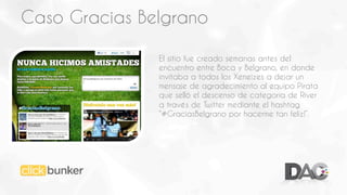 Caso Gracias Belgrano
El sitio fue creado semanas antes del
encuentro entre Boca y Belgrano, en donde
invitaba a todos los Xeneizes a dejar un
mensaje de agradecimiento al equipo Pirata
que selló el descenso de categoría de River
a través de Twitter mediante el hashtag
“#GraciasBelgrano por hacerme tan feliz!”.

 