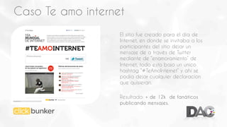 Caso Te amo internet
El sitio fue creado para el día de
Internet, en donde se invitaba a los
participantes del sitio dejar un
mensaje de a través de Twitter
mediante de “enamoramiento” de
Internet, todo esto bajo un unico
hashtag “#TeAmoInternet” y ahí se
podia dejar cualquier declaracion
que quisieran.
Resultado: + de 12k de fanáticos
publicando mensajes.

 