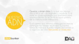 NUESTRO

ADN

Generar y atraer clicks. Es lo que nos impulsa
día a día a ser más originales y creativos. Es el
norte en cada estrategia que diseñamos para
nuestros clientes. Es sin duda la razón primera
de la comunicación interactiva.
Es el camino que tomamos para que las marcas
obtengan los mejores resultados. Es nuestra
forma de trabajar. Nuestra religión. Bienvenido a
la agencia del click. Bienvenido a Clickbunker.

 
