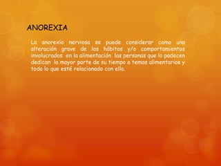 ANOREXIA
La anorexia nerviosa se puede considerar como una
alteración grave de los hábitos y/o comportamientos
involucrados en la alimentación las personas que lo padecen
dedican la mayor parte de su tiempo a temas alimentarios y
todo lo que esté relacionado con ello.

 
