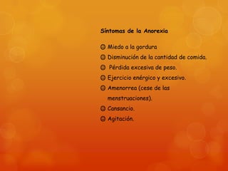 Síntomas de la Anorexia
 Miedo a la gordura
 Disminución de la cantidad de comida.

 Pérdida excesiva de peso.
 Ejercicio enérgico y excesivo.
 Amenorrea (cese de las
menstruaciones).
 Cansancio.
 Agitación.

 