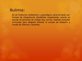 Bulimia:
Es un trastorno alimentario y psicológico caracterizado por
formas de alimentación saludables consumiendo comida en
exceso en períodos de tiempo muy cortos, también llamados
atracones para después eliminar el exceso de alimento a
través de vómitos o laxantes.

 