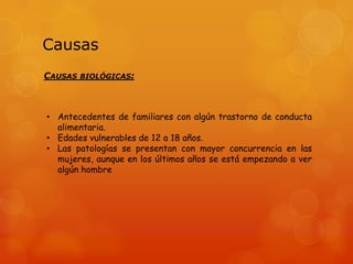 Causas
CAUSAS BIOLÓGICAS:

• Antecedentes de familiares con algún trastorno de conducta
alimentaria.
• Edades vulnerables de 12 a 18 años.
• Las patologías se presentan con mayor concurrencia en las
mujeres, aunque en los últimos años se está empezando a ver
algún hombre

 