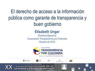El derecho de acceso a la información
pública como garante de transparencia y
            buen gobierno
                Elisabeth Ungar
                   Directora Ejecutiva
         Corporación Transparencia por Colombia
                    Octubre de 2012
 