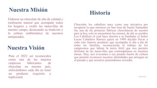 Nuestra Misión
Elaborar un chocolate de alta de calidad y
totalmente natural que acompañe todos
los hogares y exalte las maravillas de
nuestro campo, destacando su tradición y
la cultura emblemática de nuestros
antepasados.
19/05/2020
3
Nuestra Visión
Para el 2022 ser reconocidos
como una de las mejores
empresas fabricantes de
chocolate en nuestro país,
enfocándonos cada día en tener
un producto exquisito y
tradicional.
Chocolate los caballero nace como una iniciativa por
recuperar lo que entonces en San José de Suaita Santander
fue una de las primeras fabricas chocolateras de nuestro
país (a hoy solo se encuentran las ruinas), de ahí su nombre
Los Caballero el cual hace alusión a su fundador el Señor
Lucas Caballero Barrera quien en 1908 decidió llevar a
cabo este famoso producto que acompaña el día a día de
todas las familias, reconociendo el trabajo de los
campesinos que labran la tierra fértil que nos permite
disfrutar de las maravillas que contemplamos en nuestras
mesas. Hoy, nos evocamos a ese pasado ilustre de cultura
que permite reconocer nuestras identidades que arraigan en
el pasado y que nosotros pretendemos recordar.
Historia
 