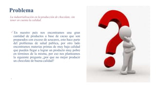 Problema
La industrialización en la producción de chocolate, sin
tener en cuenta la calidad.
En nuestro país nos encontramos una gran
cantidad de productos a base de cacao que son
preparados con exceso de azucares, esto hace parte
del problemas de salud publica, por otro lado
encontramos materias primas de muy baja calidad
que pueden llegar a lograr un producto muy pobre
en términos de la misma, por eso nos planteamos
la siguiente pregunta ¿por que no mejor producir
un chocolate de buena calidad?
4
19/05/2020
AGREGAR UN PIE DE PÁGINA
 