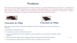 Producto
Chocolate listo para preparar, procesado de forma artesanal con grandes beneficios para la salud. Es un producto en
pasta a base de cacao 100% natural que va a romper las reglas del mercado con su innovación puesto que su proceso se
hará de forma artesanal. Además de innovar queremos recuperar tradiciones culturales en nuestro país y darlas a
conocer por todo el mundo, así mantener el sello colombiano en cada taza de chocolate.
Chocolate de 250gr
Para estas dos presentaciones tenemos un producto muy fácil de manejar, ya sea para uso domestico o
industrial.
Las principales características son:
 Se disuelve muy fácil en condiciones de calor.
 Su uso en pastelería ha sido muy aceptable, ya que al combinar con otros sabores no pierde su sabor
autentico.
 Puede permanecer almacenado por largos periodos de tiempo (bajo condiciones optimas).
 La presentación de 250gr contiene un 80% de cacao, la de 500 gr 85% de cacao.
Chocolate de 500gr
6
19/05/2020
 