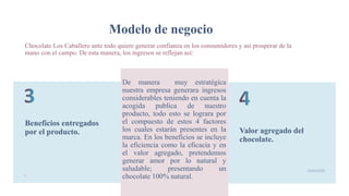 Modelo de negocio
Beneficios entregados
por el producto.
De manera muy estratégica
nuestra empresa generara ingresos
considerables teniendo en cuenta la
acogida publica de nuestro
producto, todo esto se lograra por
el compuesto de estos 4 factores
los cuales estarán presentes en la
marca. En los beneficios se incluye
la eficiencia como la eficacia y en
el valor agregado, pretendemos
generar amor por lo natural y
saludable; presentando un
chocolate 100% natural.
Valor agregado del
chocolate.
9
19/05/2020
Chocolate Los Caballero ante todo quiere generar confianza en los consumidores y así prosperar de la
mano con el campo. De esta manera, los ingresos se reflejan así:
 
