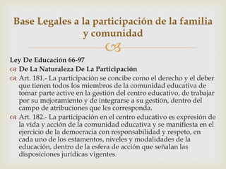 
Ley De Educación 66-97
 De La Naturaleza De La Participación
 Art. 181.- La participación se concibe como el derecho y el deber
que tienen todos los miembros de la comunidad educativa de
tomar parte active en la gestión del centro educativo, de trabajar
por su mejoramiento y de integrarse a su gestión, dentro del
campo de atribuciones que les corresponda.
 Art. 182.- La participación en el centro educativo es expresión de
la vida y acción de la comunidad educativa y se manifiesta en el
ejercicio de la democracia con responsabilidad y respeto, en
cada uno de los estamentos, niveles y modalidades de la
educación, dentro de la esfera de acción que señalan las
disposiciones jurídicas vigentes.
Base Legales a la participación de la familia
y comunidad
 