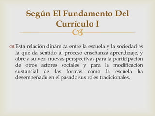 
 Esta relación dinámica entre la escuela y la sociedad es
la que da sentido al proceso enseñanza aprendizaje, y
abre a su vez, nuevas perspectivas para la participación
de otros actores sociales y para la modificación
sustancial de las formas como la escuela ha
desempeñado en el pasado sus roles tradicionales.
Según El Fundamento Del
Currículo I
 