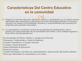  Propicia un proceso educativo dinámico, creativo y participativo en el cual los actores
interactúan para dinamizar la educación Con roles claramente definidos. El proceso
educativo se orienta con flexibilidad, eficiencia y responsabilidad para alcanzan los
propósitos previamente convenidos.
 La comunidad y su entorno a través de mecanismos de participación y de co-
gestión, los cuales dependen de las necesidades del centro y de la realidad regional y
local. Estos vínculos pueden ser
* Las Sociedades de Padres. Madres y Amigos de la Escuela
* Patronatos, Voluntariados y Junta de Regentes
* Comités Consultivos y Consejos Técnicos.
* Consejos o Juntas Escolares
* Juntas Distritales de Educación
* Juntas de vecinos
* Comités Distritales y Escolares de mantenimiento y preservación del medio ambiente
* Otros que determinen la comunidad y/o el centro
Características Del Centro Educativo
en la comunidad
 