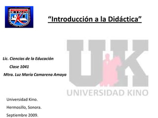 “Introducción a la Didáctica” Lic. Ciencias de la Educación  Clase 1041 Mtra. Luz María Camarena Amaya Universidad Kino.  Hermosillo, Sonora. Septiembre 2009. 