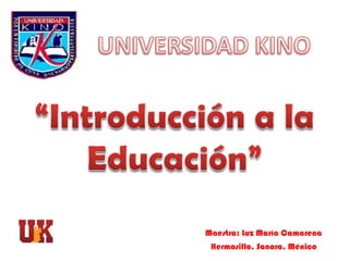UNIVERSIDAD KINO “Introducción a la Educación” Maestra: Luz María Camarena Hermosillo, Sonora, México 