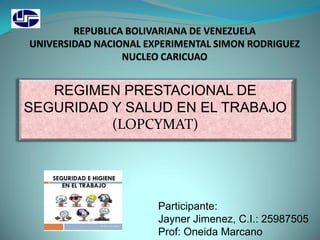 REGIMEN PRESTACIONAL DE
SEGURIDAD Y SALUD EN EL TRABAJO
(LOPCYMAT)
Participante:
Jayner Jimenez, C.I.: 25987505
Prof: Oneida Marcano
 