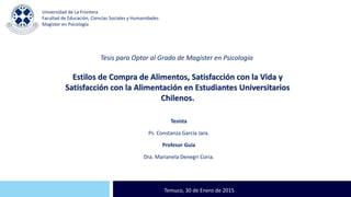 Estilos de Compra de Alimentos, Satisfacción con la Vida y
Satisfacción con la Alimentación en Estudiantes Universitarios
Chilenos.
CEPEC
Tesista
Ps. Constanza García Jara.
Profesor Guía
Dra. Marianela Denegri Coria.
Temuco, 30 de Enero de 2015
Tesis para Optar al Grado de Magíster en Psicología
Universidad de La Frontera
Facultad de Educación, Ciencias Sociales y Humanidades
Magíster en Psicología
 