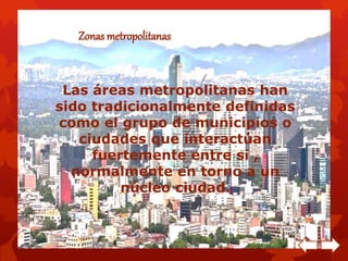 Zonas metropolitanas 
Las áreas metropolitanas han 
sido tradicionalmente definidas 
como el grupo de municipios o 
ciudades que interactúan 
fuertemente entre si , 
normalmente en torno a un 
núcleo ciudad. 
 