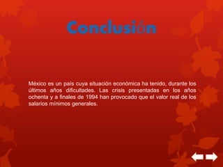 Conclusión 
México es un país cuya situación económica ha tenido, durante los 
últimos años dificultades. Las crisis presentadas en los años 
ochenta y a finales de 1994 han provocado que el valor real de los 
salarios mínimos generales. 
 