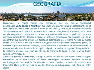GEOGRAFIA


Físicamente, la Región Caribe está compuesta por una llanura continental
denominada Costa Caribe o Atlántica y las aguas y territorios insulares colombianos en el
mar Caribe. La llanura está ubicada al norte de los Andes y termina en la Sierra Nevada de
Santa Marta para dar paso a la península de la Guajira. La región está dominada por el delta
del río Magdalena y posee un litoral no muy accidentado desde el golfo de Urabá en
dirección Suroccidente - Nororiente hasta el golfo de Coquibacoa. Sin embargo, en ella se
encuentran las mayores alturas del territorio colombiano en la Sierra Nevada de Santa
Marta (picos Colón y Bolívar). Aunque la Región Caribe es predominantemente plana, se
caracteriza por su variedad ecológica, cuyos ecosistemas van desde el bosque seco de La
Guajira hasta la selva húmeda de la región del golfo de Urabá. La región es flanqueada por
la cordillera oriental, más exactamente por la Serranía de Perijá, la cual sirve de límite
natural con Venezuela.
Aparte del territorio continental, la Región Caribe colombiana comprende extensas aguas
territoriales en el mar Caribe, así como estratégicos territorios insulares como el
archipiélago de San Andrés, Providencia y Santa Catalina, además de varios cayos
(Roncador, Quitasueño, Serrana, Serranilla, Bajo Nuevo, Albuquerque y del Sureste, entre
otros).
 