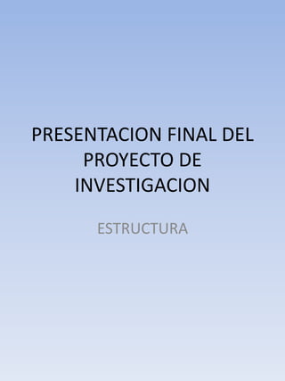 PRESENTACION FINAL DEL
PROYECTO DE
INVESTIGACION
ESTRUCTURA
 