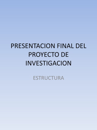PRESENTACION FINAL DEL
     PROYECTO DE
    INVESTIGACION
      ESTRUCTURA
 