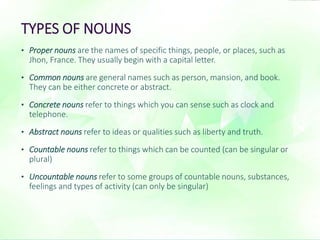 TYPES OF NOUNS 
• Proper nouns are the names of specific things, people, or places, such as 
Jhon, France. They usually begin with a capital letter. 
• Common nouns are general names such as person, mansion, and book. 
They can be either concrete or abstract. 
• Concrete nouns refer to things which you can sense such as clock and 
telephone. 
• Abstract nouns refer to ideas or qualities such as liberty and truth. 
• Countable nouns refer to things which can be counted (can be singular or 
plural) 
• Uncountable nouns refer to some groups of countable nouns, substances, 
feelings and types of activity (can only be singular) 
 