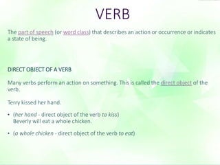 VERB 
The part of speech (or word class) that describes an action or occurrence or indicates 
a state of being. 
DIRECT OBJECT OF A VERB 
Many verbs perform an action on something. This is called the direct object of the 
verb. 
Terry kissed her hand. 
• (her hand - direct object of the verb to kiss) 
Beverly will eat a whole chicken. 
• (a whole chicken - direct object of the verb to eat) 
 